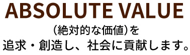 ABSOLUTE VALUE （絶対的な価値）を追求・創造し、社会に貢献します。